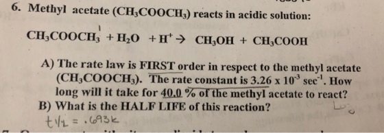 6. Methyl acetate (CHCOOCHs) reacts in acidic solution: CH3C00CH3 + H2O +H+→ CH3OH + CH3COOH A) The rate law is FIRST order in respect to the methyl acetate (CH,COOCH3). The rate constant is 3.26 x 103 sec1. How long will it take for 40.0% orthe methyl acetate to react? B) What is the HALF LIFE of this reaction?