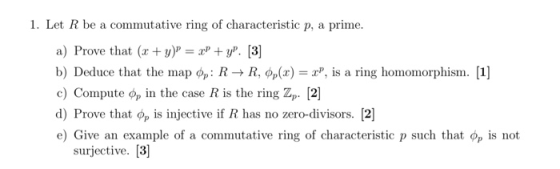 1. Let R be a commutative ring of characteristic p, a prime a) Prove that (y)y. [3] b) Deduce that the map фр: R-+ R, фр(x)-z, is a ring homomorphism. 1] c) Compute Op in the case R is the ring Zp. [2] d) Prove that фр is injective if R has no zero-divisors. [2] e) Give an example of a commutative ring of characteristic p such that фр is not surjective. [3]