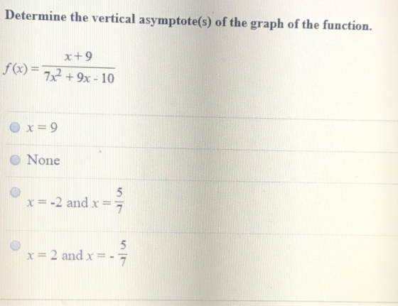 Determine the vertical asymptote(s) of the graph of the function. x+9 f(0) = 722 + 9x - 10 x=9 O None x= -2 and x = 7 x = 2 a