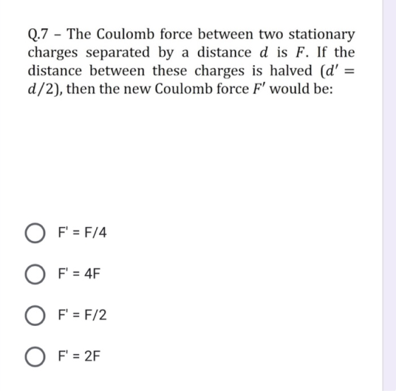 Q.7 - The Coulomb force between two stationary charges separated by a distance d is F. If the distance between these charges