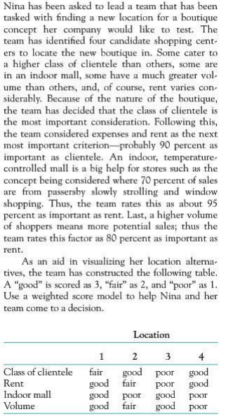 Nina has been asked to lead a team that has been tasked with finding a new location for a boutique would like to test. The team has identified four candidate shopping cent ers to locate the new boutique in. Some cater to a higher class of clientele than others, some are in an indoor mall, some have a much greater vol ume than others, and, of course, rent varies con- siderably. Because of the nature of the boutique, the team has decided that the class of clientele is the most important consideration. Following this, the team considered expenses and rent as the next most important criterion probably 90 percent as important as clientele. An indoor, temperature controlled mall is a big help for stores such as the concept being considered where 70 percent of sales are from passersby slowly strolling and window shopping. Thus, the team rates this as about 95 percent as important as rent. Last, a higher volume of shoppers means more potential sales thus the rates this factor as 80 percent as important as concept her company rent. As an aid in visualizing her location alterna- tives, the team has constructed the following table. A good is scored as 3, fair as 2, and poor as 1 Use a weighted score model to help Nina and her team come to a decision. Location 3 Class of clientele fair ood poor good good POor oor good fai od poor good air good poor d poor poor good Rent Indoor mall Volume