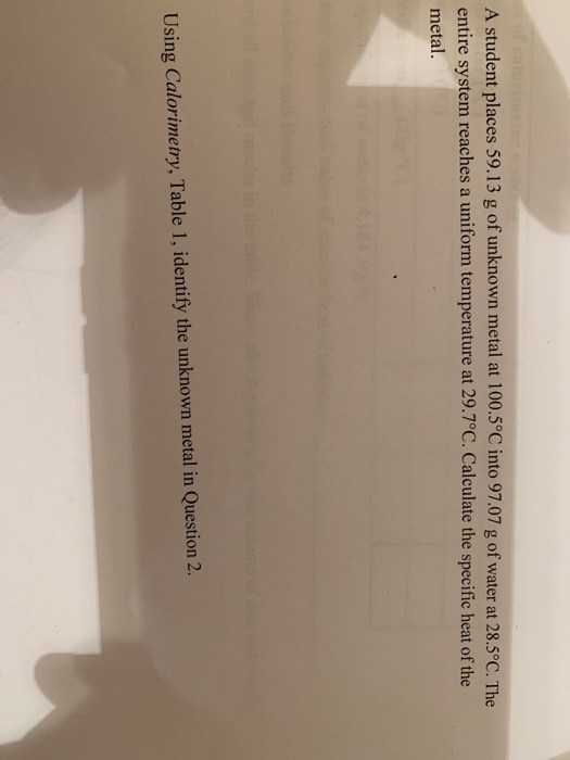 A student places 59.13 g of unknown metal at 100.5° C into 97.07 g of water at 28.5°C. The entire system reaches a uniform temperature at 29.7°C. Calculate the specific heat of the metal Using Calorimetry, Table 1, identify the unknown metal in Question 2.