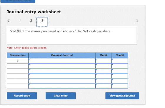 Journal entry worksheet < 1 2 Sold 90 of the shares purchased on February 1 for $24 cash per share. Note: Enter debits before