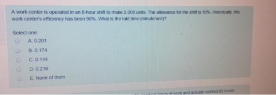 A work center is operated in an 8-hour shift to make 2.000 units. The allowance for the shift is 10%. Historicay this work c