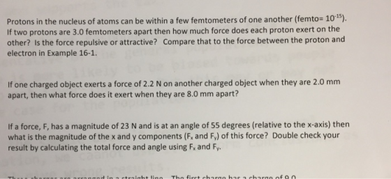 Protons in the nucleus of atoms can be within a few femtometers of one another (femto 10-5). If two protons are 3.0 femtometers apart then how much force does each proton exert on the other? Is the force repulsive or attractive? Compare that to the force between the proton and electron in Example 16-1. apart, then what force does it exert when they are 8.0 mm apart? If a force, F, has a magnitude of 23 N and is at an angle of 55 degrees (relative to the x-axis) then what is the magnitude of the x and y components (Fx and Fy) of this force? Double check your result by calculating the total force and angle using Fx and Fy