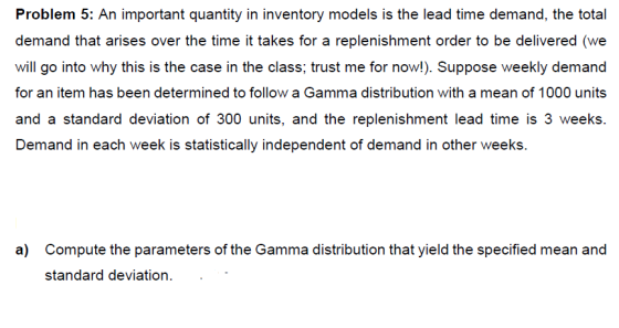 Problem 5: An important quantity in inventory models is the lead time demand, demand that arises over the time it takes for a replenishment order to be delivered (we will go into why this is the case in the class; trust me for now!). Suppose weekly demand for an item has been determined to follow a Gamma distribution with a mean of 1000 units and a standard deviation of 300 units, and the replenishment lead time is 3 weeks. Demand in each week is statistically independent of demand in other weeks. a) Compute the parameters of the Gamma distribution that yield the specified mean and standard deviation.