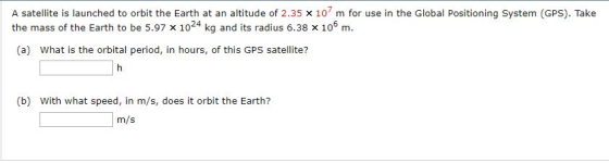 7 A satelite is launched to orbit the Earth at an altitude of 2.35 x 10 m for use in the Global Positioning System (GPS). Take the mass of the Earth to be 5.97 x 1024 kg and its radius 6.38 x 106 m. (a) What is the orbital period, in hours, of this GPS satellite? (b) With what speed, in m/s, does it orbit the Earth? m/s