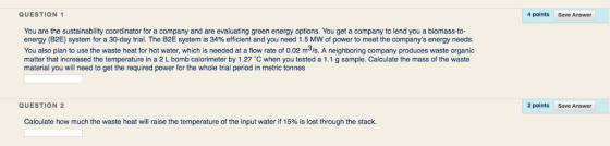 QUESTION 4 points Save Answer You are the sustainability coordinator for a company and are evaluating green energy options. You get a company to lend you a biomass-to- energy (B2E) system for a 30-day trial. The B2E system is 34% efficient and you need 1.5 MW of power to meet the companys energy needs. You also plan to use the waste heat for hot water, which is needed at a flow rate of 0.02 m3/s. A neighboring company produces waste organic matter that increased the temperature in a 2 L bomb calorimeter by 1.27 C when you tested a 1.1 g sample. Calculate the mass of the waste material you will need to get the required power for the whole trial period in metric tonnes neray bomb calrintr gy t a w rate matorial you willneed o get he maquirin QUESTION 2 2 points Save Answer Calculate how much the waste heat will raise the temperature of the input water if 15% is lost through the stack.