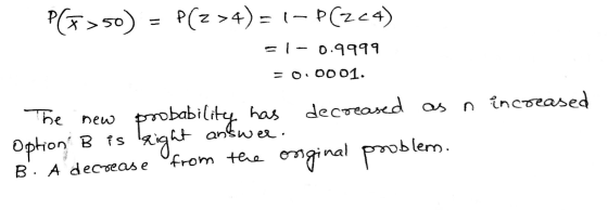P(F= 50) P(Z >4)= 1- P(224) = - 0.9999 0001. The new answer. option B is right probability has decreased as n increased from