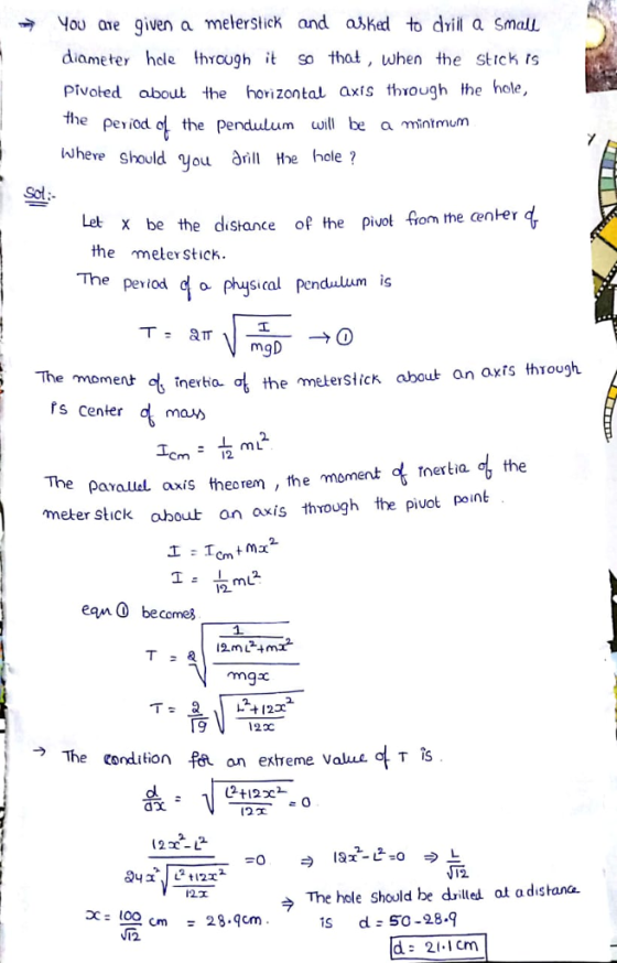 You are given a melerstick and ajked to dvi a Small diameter hele Ihrough it so that, when the strck ts pivoted about the horizontal axis through the hole, the period o the pendulum ill be a mintmulm where should you à he hole? Sot x be the distance ofthe pivot fom the center the meter Stick. Lel The period 여 physical pendulum is The moment inertia the meteslicK ahoub an axisthǐough. Ps Center 2. 丄mL the The ρarauleL axis theoren ,the moment of rnertia meter Stick about on axis through the piuot point 12 ean becomes ma 9 122C → The condition on extreme value o T (22-12 The hole Should be drilled at a distana. to으 cm N12 28.qcm s d S0-28.9 d: 21.1cm