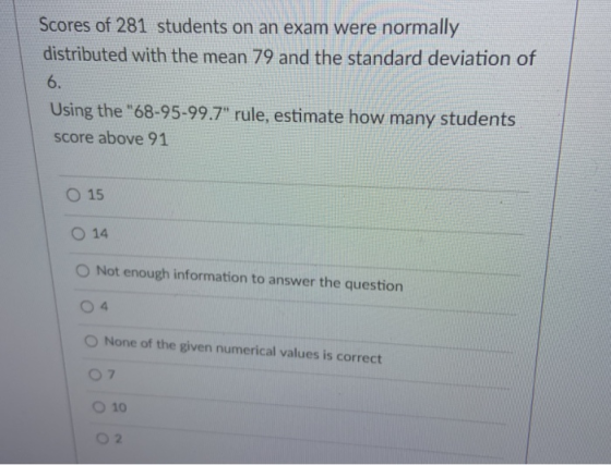 Scores of 281 students on an exam were normally distributed with the mean 79 and the standard deviation of 6. Using the 68-9