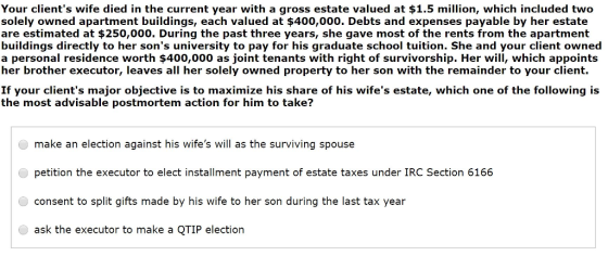 Your clients wife died in the current year with a gross estate valued at $1.5 million, which included two solely owned apartment buildings, each valued at $400,000. Debts and expenses payable by her estate are estimated at $250,000. During the past three years, she gave most of the rents from the apartment buildings directly to her sons university to pay for his graduate school tuition. She and your client owned a personal residence worth $400,000 as joint tenants with right of survivorship. Her will, which appoints her brother executor, leaves all her solely owned property to her son with the remainder to your client. If your clients major objective is to maximize his share of his wifes estate, which one of the following is the most advisable postmortem action for him to take? make an election against his wifes will as the surviving spouse petition the executor to elect installment payment of estate taxes under IRC Section 6166 consent to split gifts made by his wife to her son during the last tax year ask the executor to make a QTIP election
