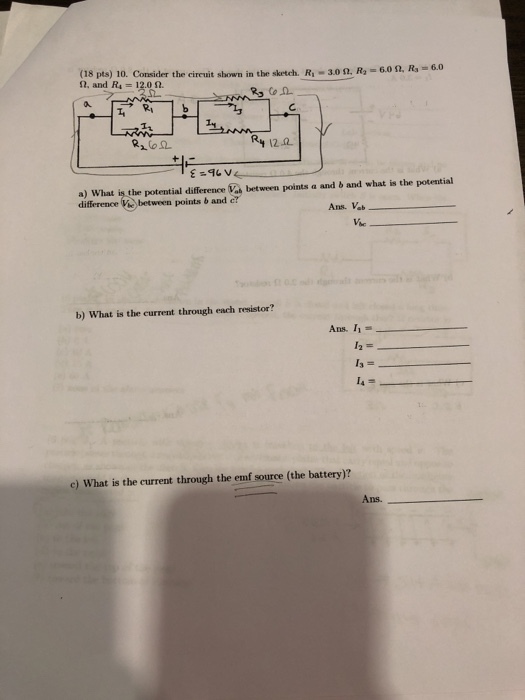 (18 pts) 10. Consider the circuit shown in the sketch. R1-30 Ω, R,- 2, and Ra -120n Ry 12요 a) What is the potential difference Va between points a and b and what is the potential Ve between points b and c Ans. Vab Vic b) What is the current through each resistor? Ans. 11- c) What is the current through the emf source (the battery)? Ans.