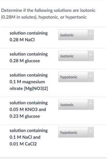 Determine if the following solutions are isotonic (0.28M in solutes), hypotonic, or hypertonic solution containing 0.28 M NaCl isotonic solution containing 0.28 M glucose isotonic solution containing 0.1 M magnesium nitrate [Mg(NO3)2] hypotonic solution containing 0.05 M KNO3 and 0.23 M glucose isotonic solution containing 0.1 M NaCl and 0.01 M CaCI2 hypotonic