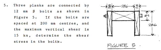 5. Three planks are connected by ?,?-26-- 12 mm D bolts as shown in Figure 5. If the bolts are spaced at 200 mm centres, and the maximum vertical shear is 15 kn, determine the shear stress in the boltls 2Bo