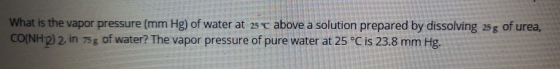 What is the vapor pressure (mm Hg) of water at 25 c above a solution prepared by dissolving 25g of urea, CO(NH2) 2. in 75g of