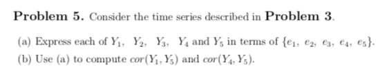 Problem 5. Consider the time series described in Problem 3 (a) Express each of Y. Yg, Y. Y. and YS in terms of {el, e2, ea, e4, e5} (b) Use (a) to compute cor(Yi, Ys) and cor(Y,Ys)