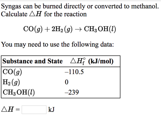 Syngas can be burned directly or converted to methanol. Calculate AH for the reaction CO(g) + 2H2 (g) → CH3OH(1) You may need to use the following data: Substance and State AHf (kJ/mol) CO(g) H2(9) CH3OH(l) -110.5 239 △H = kJ