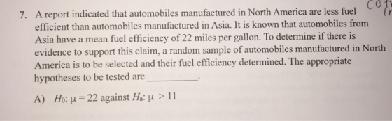 7. A report indicated that automobiles manufactured in North America are less fuel Cơn efficient than automobiles manufactured in Asia. It is known that automobiles from Asia have a mean fuel efficiency of 22 miles per gallon. To determine if there is evidence to support this claim, a random sample of automobiles manufactured in North America is to be selected and their fuel efficiency determined. The appropriate hypotheses to be tested are A) H 0: μ 22 against Ha: μ > 11