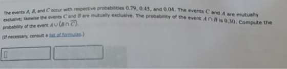 The events A, B, and C occur with respective probabilities 0.79, 0.45, and exclusive; likewise the events C and B are mutually exclusive. The probability of the event Au(Bnc) (If necessary, consult a list of. fomuias-) 0.04. The events C and A are mutually probability of the event AnBis 0.30.Compute the