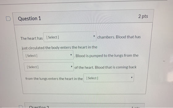 Question 1 2 pts The heart has [Select] chambers. Blood that has just circulated the body enters the heart in the [Select] .