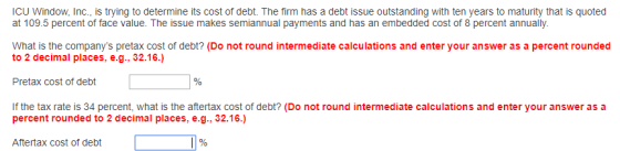 ICU Window,Inc., is trying to determine its cost of debt. The firm has a debt issue outstanding with ten years to maturity that is quoted at 109.5 percent of face value. The issue makes semiannual payments and has an embedded cost of 8 percent annually. What is the companys pretax cost of debt? (Do not round intermediate calculations and enter your answer as a pet rounded to 2 decimal places, e.g., 32.16.) Pretax cost of debt If the tax rate is 34 percent, what is the aftertax cost of debt? (Do not round intermediate calculations and enter your answer as a percent rounded to 2 decimal places, e.g., 32.16.) Aftertax cost of debt