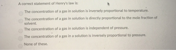 A correct statement of Henrys law is: The concentration of a gas in solution is inversely proportional to temperature. The concentration of a gas in solution is directly proportional to the mole fraction of solvent. The concentration of a gas in solution is independent of pressure. The concentration of a gas in a solution is inversely proportional to pressure. None of these.