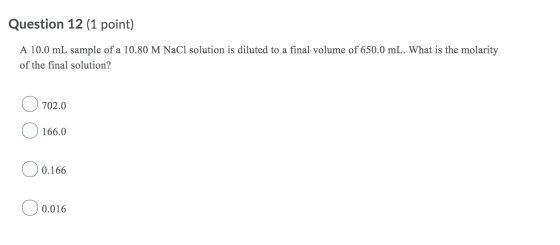 Question 12 (1 point) A 10.0 mL sample of a 10.80 M NaC1 solution is diluted to a final volume of 650.0 mL. What is the molar