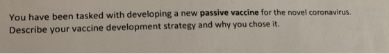 You have been tasked with developing a new passive vaccine for the novel coronavirus. Describe your vaccine development strat