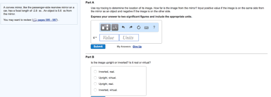 A convex mirror, like the passenger-side rearview mimor on a car, has a focal length of -2.8 m.An object is 5.6 m from the mirror. You may want to review s 585-587 Part A Use ray tracing to determine the location of its image. How far is the image from the mirror? Input positive value if the image is on the same side from the mirror as an object and negative if the image is on the other side. Express your answer to two significant figures and include the appropriate units. Value Units Submit My Answers Give Up Part B ls the image upright or inverted? ls it real or virtual? nverted, real. upright, virtual. O Upright, real Inverted, virtual.