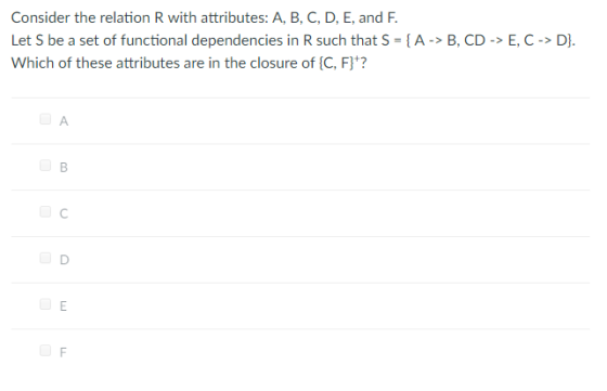 Consider the relation R with attributes: A, B, C, D, E, and F Let S be a set of functional dependencies in R such that S = { A-> B, CD-> E, C-> D]. Which of these attributes are in the closure of [C, F)?
