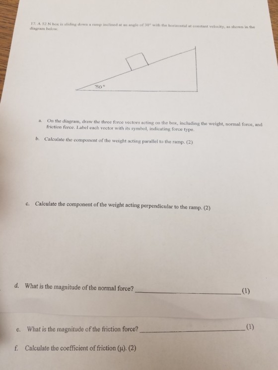 17. A S2 N box is sliding down a ramp inclined at an angle of 30 with the horizontal at constant v diagram below velocity, as shown in the a. O n the diagram, draw the three force vectors acting on the box, including the weight, normal force, and friction force. Label each vector with its symbol, indicating force type b. Calculate the component of the weight acting parallel to the ramp. (2) Calculate the component of the weight acting perpendicular to the ramp. (2) c. d. What is the magnitude of the normal force? e. What is the magnitude of the friction force? f. Calculate the coefficient of friction (H). (2)