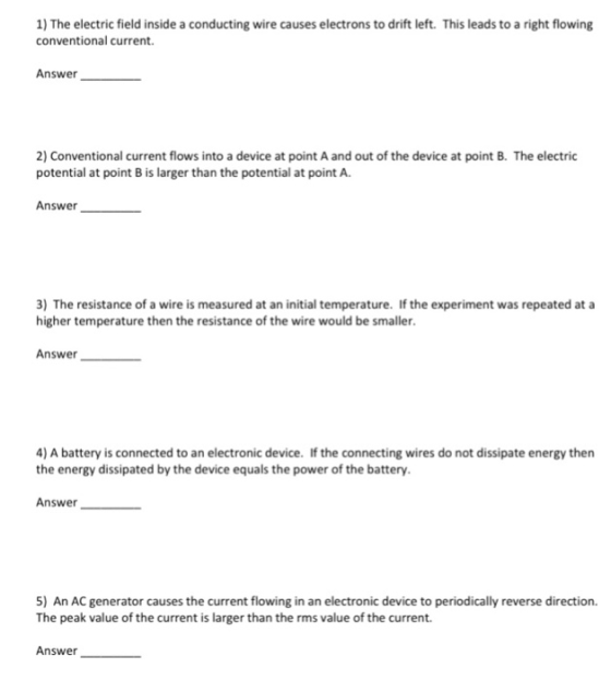 1) The electric field inside a conducting wire causes electrons to drift left. This leads to a right flowing conventional current. Answer 2) Conventional current flows into a device at point A and out of the device at point B. The electric potential at point B is larger than the potential at point A Answer 3) The resistance of a wire is measured at an initial temperature. If the experiment was repeated at a higher temperature then the resistance of the wire would be smaller Answer 4) A battery is connected to an electronic device. If the connecting wires do not dissipate energy then the energy dissipated by the device equals the power of the battery. Answer 5) An AC generator causes the current flowing in an electronic device to periodically reverse direction. The peak value of the current is larger than the rms value of the current. Answer