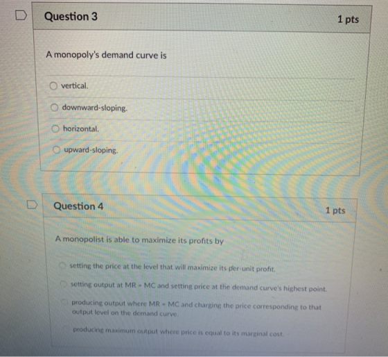 DI Question 3 1 pts A monopolys demand curve is O vertical. O downward-sloping. O horizontal. O upward-sloping D Question 4