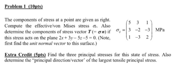 Problem 1 (10pts) The components of stress at a point are given as right. Compute the effective/von Mises stress o Also determine the components of stress vector T( σ/) if this stress acts on the plane 2x+ 3y-52-5 0. (Note, first find the unit normal vector to this surface.) σ- ,=13-2-31 MPa 1-32丿 Extra Credit (5pts) Find the three principal stresses for this state of stress. Also determine the principal direction/vector of the largest tensile principal stress.
