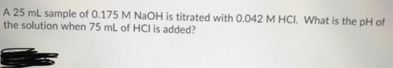 A 25 mL sample of 0.175 M NaOH is titrated with 0.042 M HCI. What is the pH of the solution when 75 mL of HCl is added?