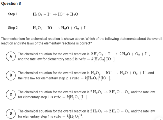 Question 8 Step 1: H,02 + I +10- +H,0 Step 2: H,02 + 10 + H2O + O2 +I The mechanism for a chemical reaction is shown above.
