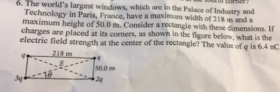 uic 1ourtul corher 6. The worlds largest windows, which are in the Palace of Industry and Technology in Paris, France, have a maximum width of 218 m and a maximum height of 50.0 m. Consider a rectangle with these dimensions. If charges are placed at its corners, as shown in the figure below, what is the electric field strength at the center of the rectangle? The value of q is 6.4 nC 218 m E24 150.0 m 3g