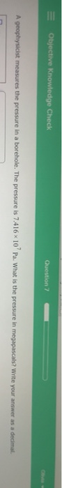 Objective Knowledge Check Question / A geophysicist measures the pressure in a borehole. The pressure is 7.416 10 Pa. What i