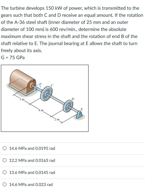 The turbine develops 150 kW of power, which is transmitted to the gears such that both C and D receive an equal amount. If the rotation of the A-36 steel shaft (inner diameter of 25 mm and an outer diameter of 100 mm) is 600 rev/min., determine the absolute maximum shear stress in the shaft and the rotation of end B of the shaft relative to E. The journal bearing at E allows the shaft to turn freely about its axis. G = 75 GPa O 14.6 MPa and 0.0195 rad O 12.2 MPa and 0.0163 rad O 13.6 MPa and 0.0145 rad O 14.6 MPa and 0.023 rad