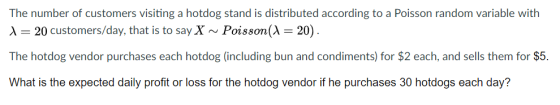 The number of customers visiting a hotdog stand is distributed according to a Poisson random variable with λ 20 customers/day, that is to say X ~ Poisson(A 20) The hotdog vendor purchases each hotdog (including bun and condiments) for $2 each, and sells them for $5. What is the expected daily profit or loss for the hotdog vendor if he purchases 30 hotdogs each day?