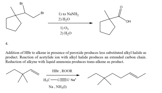 Br 1) xs NaNH 2) H2O I) 03 2) H20 он 4. Addition of HBr to alkene in presence of peroxide produces less substituted alkyl halide as product. Reaction of acetylide ion with alkyl halide produces an extended carbon chain. Reduction of alkyne with liquid ammonia produces trans-alkene as product. HBr, ROOR Na, NH3(1)
