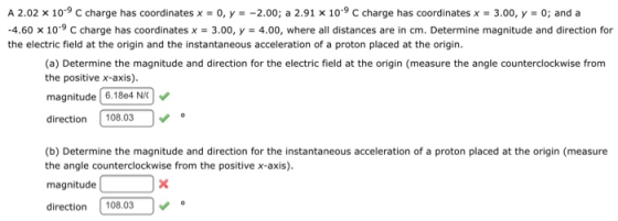 A 2.02 x 10-9 C charge has coordinates x-0, y--2.00; a 2.91 x 10-9 C charge has coordinates x-3.00, y-0; and a -4.60 10-9 C charge has coordinates x 3.00, y-4.00, where all distances are in cm. Determine magnitude and direction for the electric field at the origin and the instantaneous acceleration of a proton placed at the origin. (a) Determine the magnitude and direction for the electric field at the origin (measure the angle counterclockwise from the positive x-axis). magnitude 6.18e4 NC direction108.03 (b) Determine the magnitude and direction for the instantaneous acceleration of a proton placed at the origin (measure the angle counterclockwise from the positive x-axis) magnitude direction 108.03V