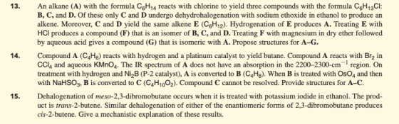 An alkane (A) with the formula CgH14 reacts with chlorine to yield three compounds with the formula CgH13Cl: B, C, and D. Of these only C and D undergo dehydrohalogenation with sodium ethoxide in ethanol to produce an alkene. Moreover, C and D yield the same alkene E (C6H12). Hydrogenation of E produces A. Treating E with HCl produces a compound (F) that is an isomer of B, C, and D. Treating F with magnesium in dry ether followed by aqueous acid gives a compound (G) that is isomeric with A. Propose structures for A-G. 13. Compound A (C4Hg) reacts with hydrogen and a platinum catalyst to yield butane. Compound A reacts with Br2 in CCl4 and aqueous KMnO4 The IR spectrum of A does not have an absorption in the 2200-2300-cm region. On treatment with hydrogen and Ni2B (P-2 catalyst), A is converted to B (C4Hg). When B is treated with OsO4 and then with NaHS03. B is converted to C (C4H1002). Compound C cannot be resolved. Provide structures for A-C Dehalogenation of meso-2,3-dibromobutane occurs when it is treated with potassium iodide in ethanol. The prod- uct is trans-2-butene. Similar dehalogenation of either of the enantiomeric forms of 2,3-dibromobutane produces cis-2-butene. Give a mechanistic explanation of these results. 14. 15,