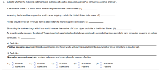 3. Indicate whether the following statements are examples of positive economic analysis or normative economic analysis A devaluation of the U.S. dollar would increase exports from the United States: (1) Increasing the federal tax on gasoline would cause shipping costs in the United States to increase: (2) Florida should devote all revenues from its state lottery to improving public education: (3) Eliminating the trade embargo with Cuba would increase the number of Cuban cigars available in the United States: (4) As a public safety measure, the state of Texas should not pass legislation that allows people with concealed handgun permits to carry concealed weapons on college campuses: (5)_ 4: Definition Positive economic analysis: Describes what exists and how it works without making judgments about whether or not something is good or bad. 5: Definition Normative economic analysis: Involves judgments and prescriptions for courses of action (1) O Positive (2) O Positive (3) O Positive (4) Normative (5) O Normative O Normative O Normative O Normative O Positive O Positive