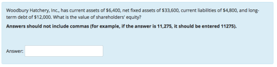 Woodbury Hatchery, Inc, has current assets of $6,400, net fixed assets of $33,600, current liabilities of $4,800, and long term debt of $12,000. What is the value of shareholders equity? Answers should not include commas (for example, if the answer is 11,275, it should be entered 11275). Answer: