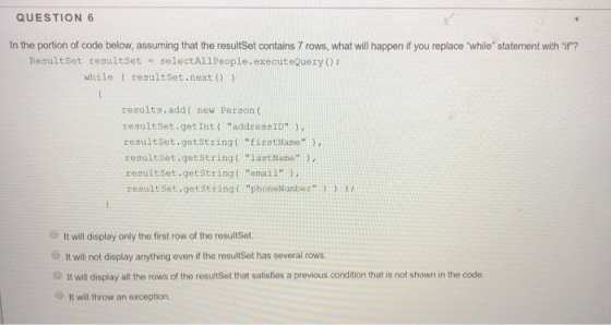 QUESTION 6 In the portion of code below, assuming that the resultSet contains 7 rows, what will happen if you replace while