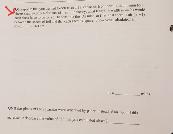 Q5 Suppose that you wanted to construct a 1 F capacitor from parallel aluminum foil sheets separated by a distance of 1 mm. In theory, what length or width in miles would each sheet have to be for you to construct this. Assume, at first, that there is air (K l) between the sheets of foil and that each sheet is square. Show your calculations Note: 1 mi 1609 m. L= miles Q6 If the plates of the capacitor were separated by paper, instead of air, would this increase or decrease the value of L that you calculated above?
