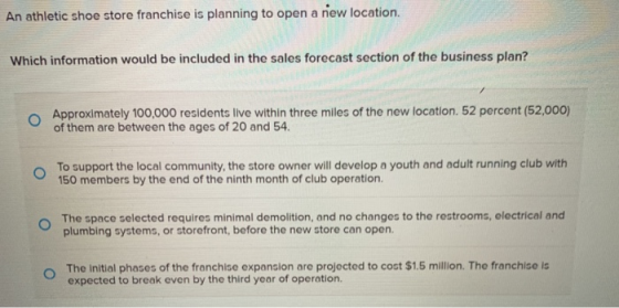 An athletic shoe store franchise is planning to open a new location. Which information would be included in the sales forecas