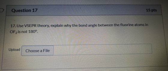 Question 17 15 pts 17. Use VSEPR theory, explain why the bond angle between the fluorine atoms in OF2 is not 180° Upload Choo